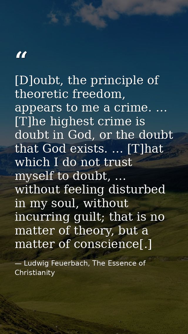 [D]oubt, the principle of theoretic freedom, appears to me a crime. … [T]he highest crime is doubt in God, or the doubt  — Ludwig Feuerbach, The Essence of Christianity
