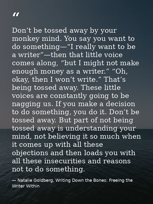Don’t be tossed away by your monkey mind. You say you want to do something—“I really want to be a writer”—then that litt — Natalie Goldberg, Writing Down the Bones: Freeing the Writer Within