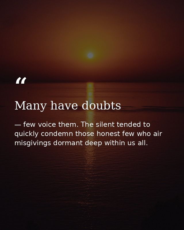 Many have doubts — few voice them. The silent tended to quickly condemn those honest few who air misgivings dormant deep within us all.