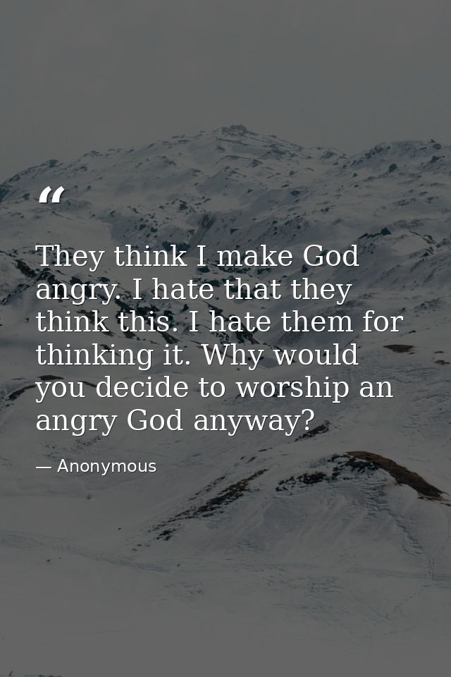 They think I make God angry. I hate that they think this. I hate them for thinking it. Why would you decide to worship a — Anonymous