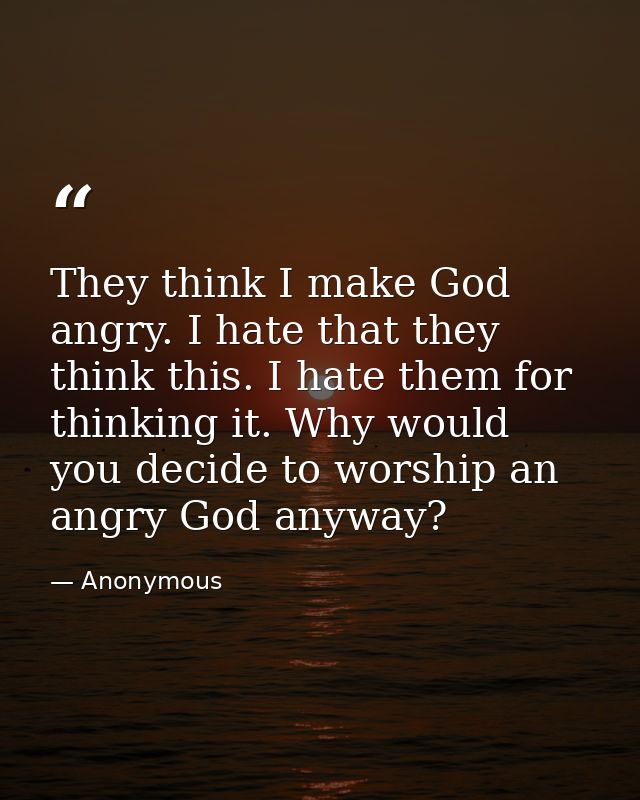 They think I make God angry. I hate that they think this. I hate them for thinking it. Why would you decide to worship a — Anonymous