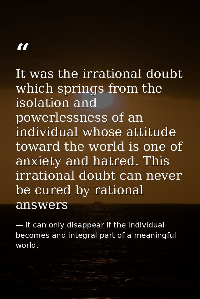 It was the irrational doubt which springs from the isolation and powerlessness of an individual whose attitude toward th — it can only disappear if the individual becomes and integral part of a meaningful world.