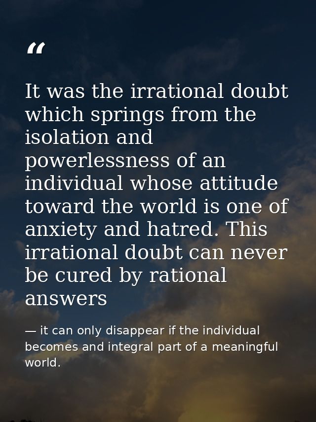 It was the irrational doubt which springs from the isolation and powerlessness of an individual whose attitude toward th — it can only disappear if the individual becomes and integral part of a meaningful world.