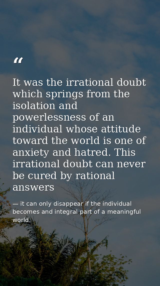 It was the irrational doubt which springs from the isolation and powerlessness of an individual whose attitude toward th — it can only disappear if the individual becomes and integral part of a meaningful world.