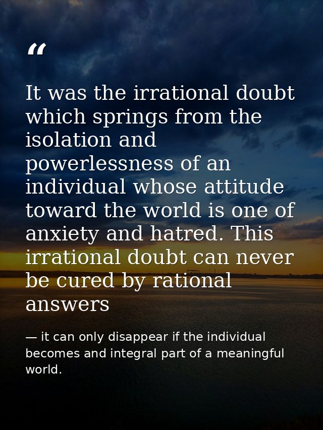 It was the irrational doubt which springs from the isolation and powerlessness of an individual whose attitude toward th — it can only disappear if the individual becomes and integral part of a meaningful world.