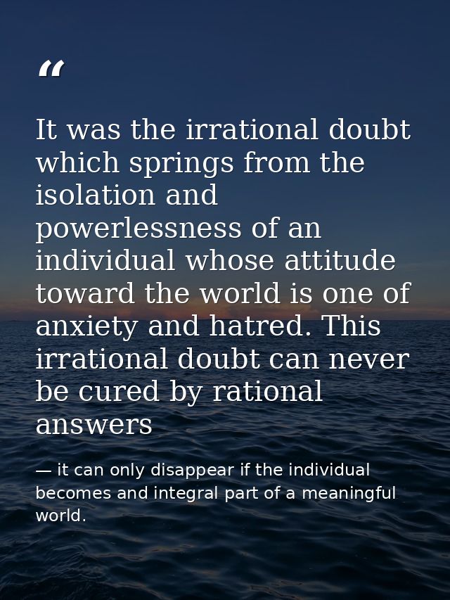 It was the irrational doubt which springs from the isolation and powerlessness of an individual whose attitude toward th — it can only disappear if the individual becomes and integral part of a meaningful world.