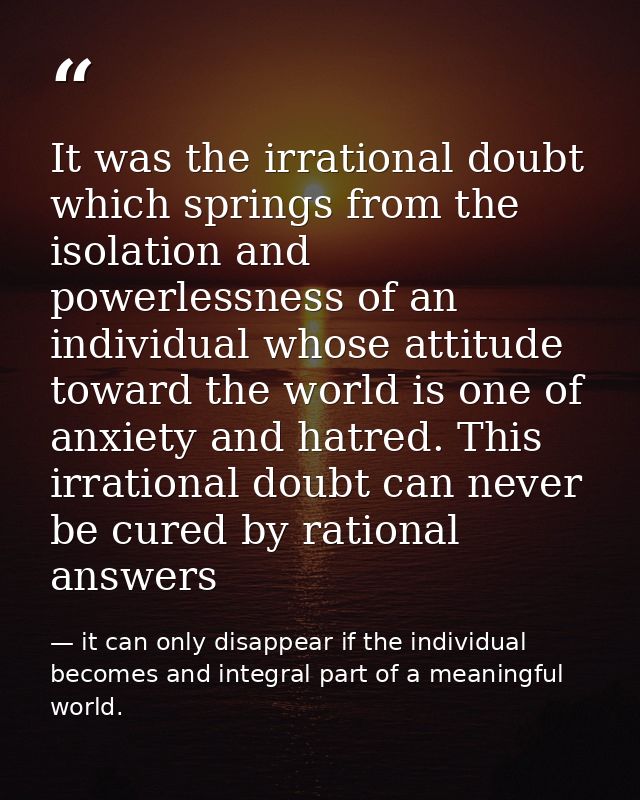 It was the irrational doubt which springs from the isolation and powerlessness of an individual whose attitude toward th — it can only disappear if the individual becomes and integral part of a meaningful world.