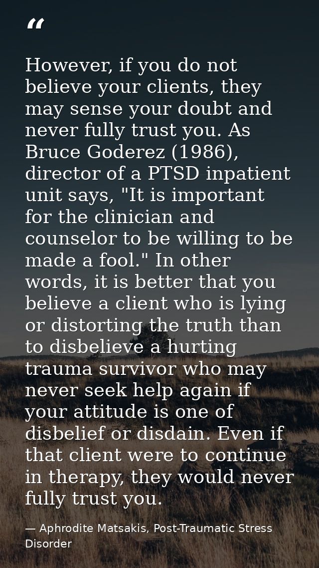 However, if you do not believe your clients, they may sense your doubt and never fully trust you. As Bruce Goderez (1986 — Aphrodite Matsakis, Post-Traumatic Stress Disorder