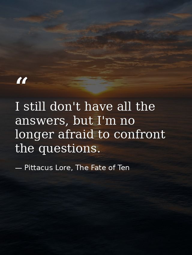 I still don't have all the answers, but I'm no longer afraid to confront the questions. — Pittacus Lore, The Fate of Ten