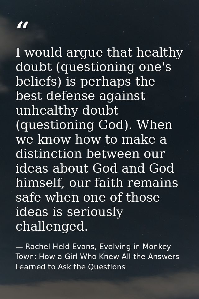 I would argue that healthy doubt (questioning one's beliefs) is perhaps the best defense against unhealthy doubt (questi — Rachel Held Evans, Evolving in Monkey Town: How a Girl Who Knew All the Answers Learned to Ask the Questions