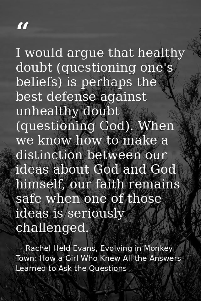 I would argue that healthy doubt (questioning one's beliefs) is perhaps the best defense against unhealthy doubt (questi — Rachel Held Evans, Evolving in Monkey Town: How a Girl Who Knew All the Answers Learned to Ask the Questions