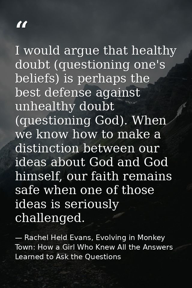 I would argue that healthy doubt (questioning one's beliefs) is perhaps the best defense against unhealthy doubt (questi — Rachel Held Evans, Evolving in Monkey Town: How a Girl Who Knew All the Answers Learned to Ask the Questions
