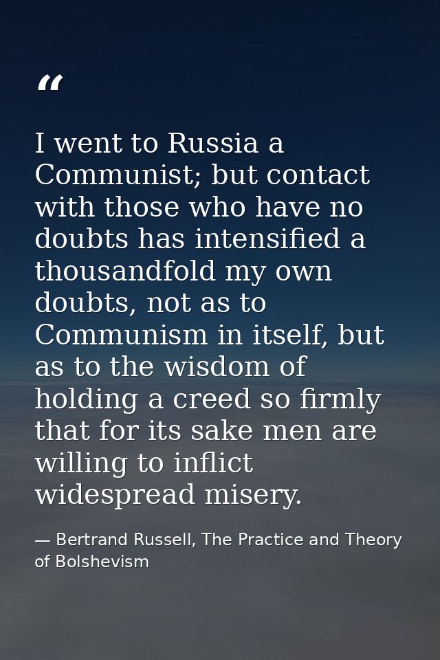 I went to Russia a Communist; but contact with those who have no doubts has intensified a thousandfold my own doubts, no — Bertrand Russell, The Practice and Theory of Bolshevism