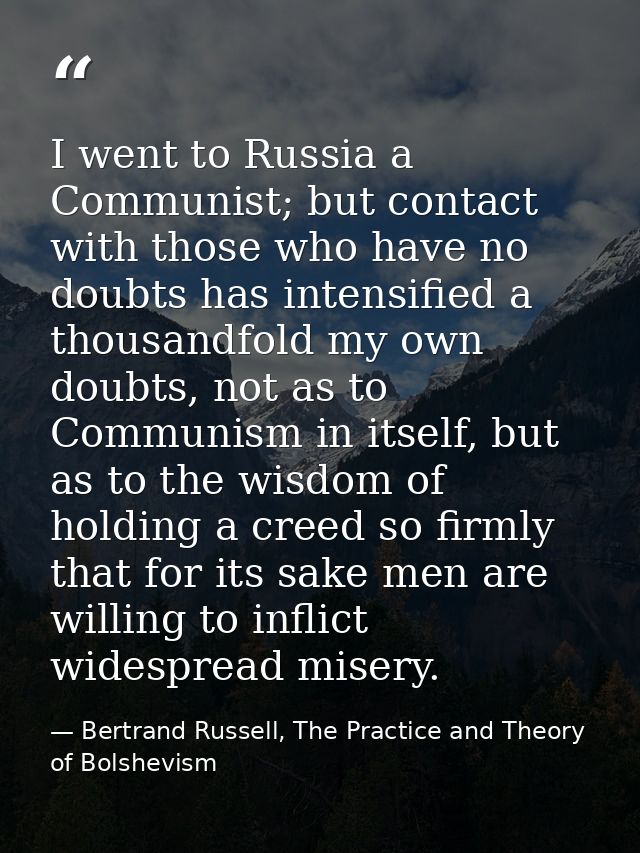 I went to Russia a Communist; but contact with those who have no doubts has intensified a thousandfold my own doubts, no — Bertrand Russell, The Practice and Theory of Bolshevism
