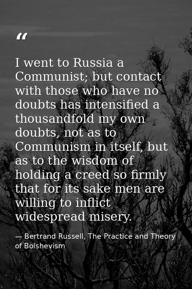 I went to Russia a Communist; but contact with those who have no doubts has intensified a thousandfold my own doubts, no — Bertrand Russell, The Practice and Theory of Bolshevism