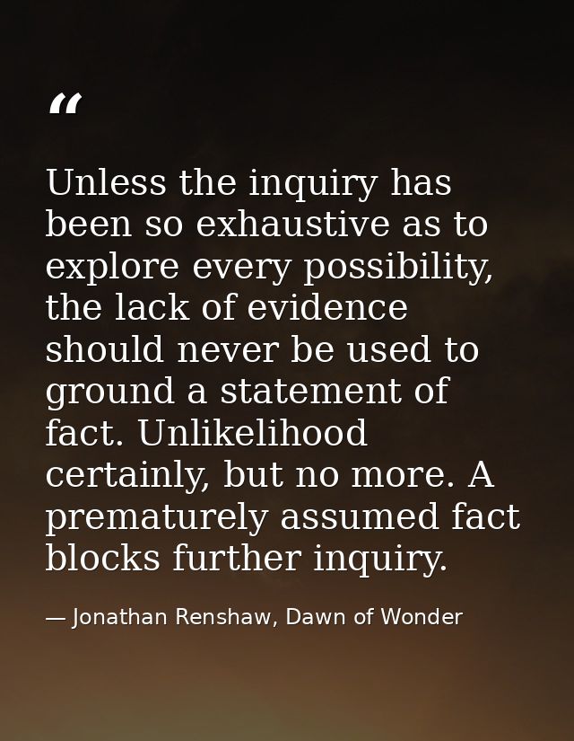 Unless the inquiry has been so exhaustive as to explore every possibility, the lack of evidence should never be used to  — Jonathan Renshaw, Dawn of Wonder