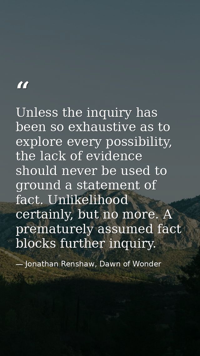 Unless the inquiry has been so exhaustive as to explore every possibility, the lack of evidence should never be used to  — Jonathan Renshaw, Dawn of Wonder