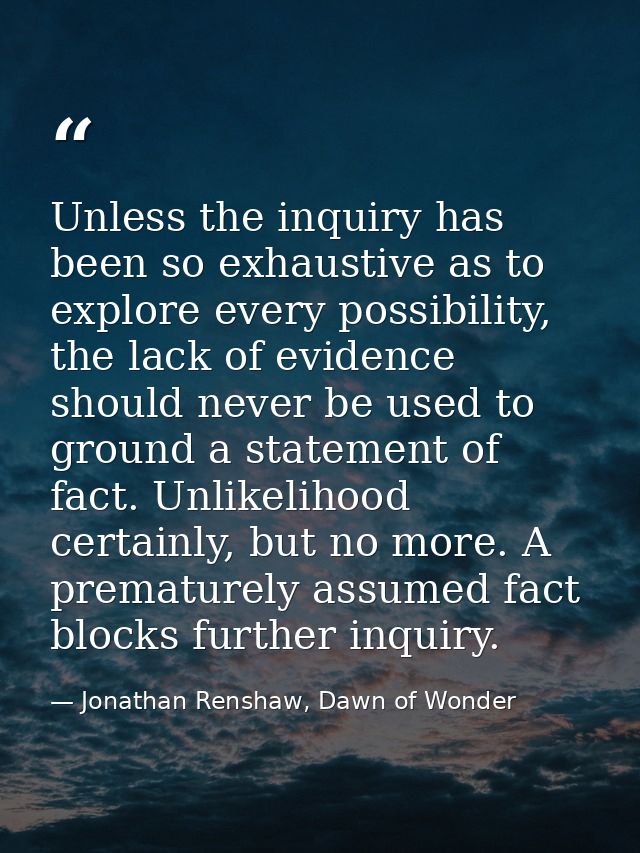 Unless the inquiry has been so exhaustive as to explore every possibility, the lack of evidence should never be used to  — Jonathan Renshaw, Dawn of Wonder