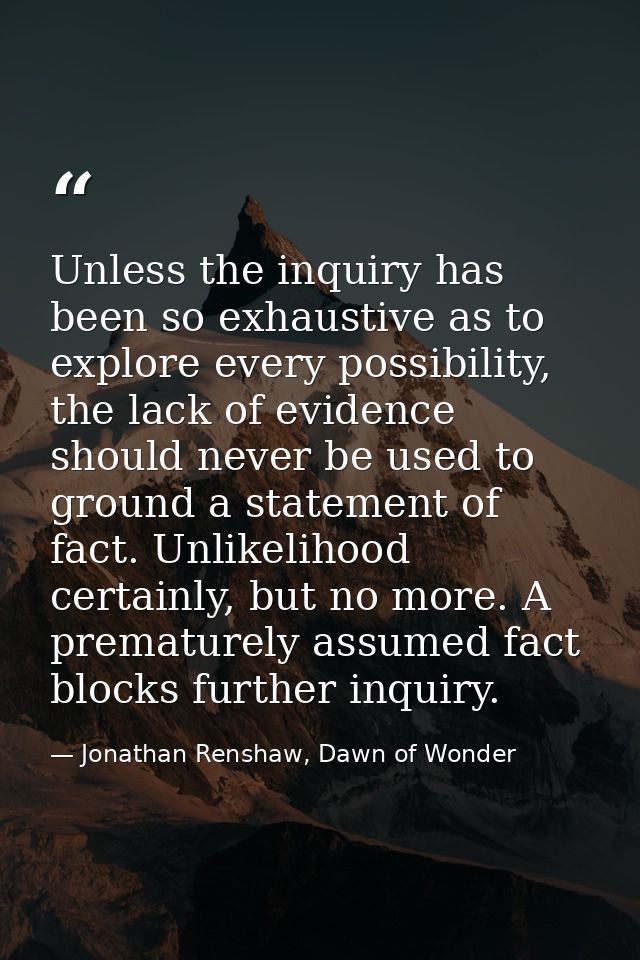 Unless the inquiry has been so exhaustive as to explore every possibility, the lack of evidence should never be used to  — Jonathan Renshaw, Dawn of Wonder