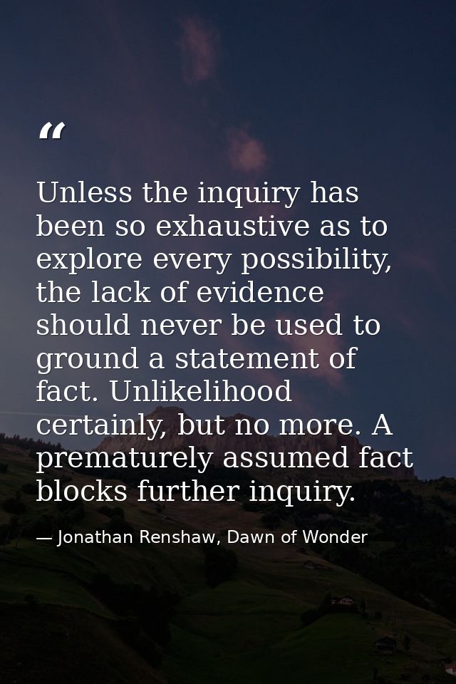 Unless the inquiry has been so exhaustive as to explore every possibility, the lack of evidence should never be used to  — Jonathan Renshaw, Dawn of Wonder