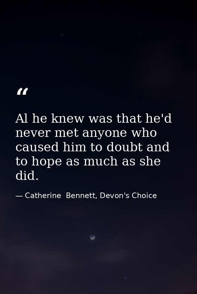 Al he knew was that he'd never met anyone who caused him to doubt and to hope as much as she did. — Catherine  Bennett, Devon's Choice