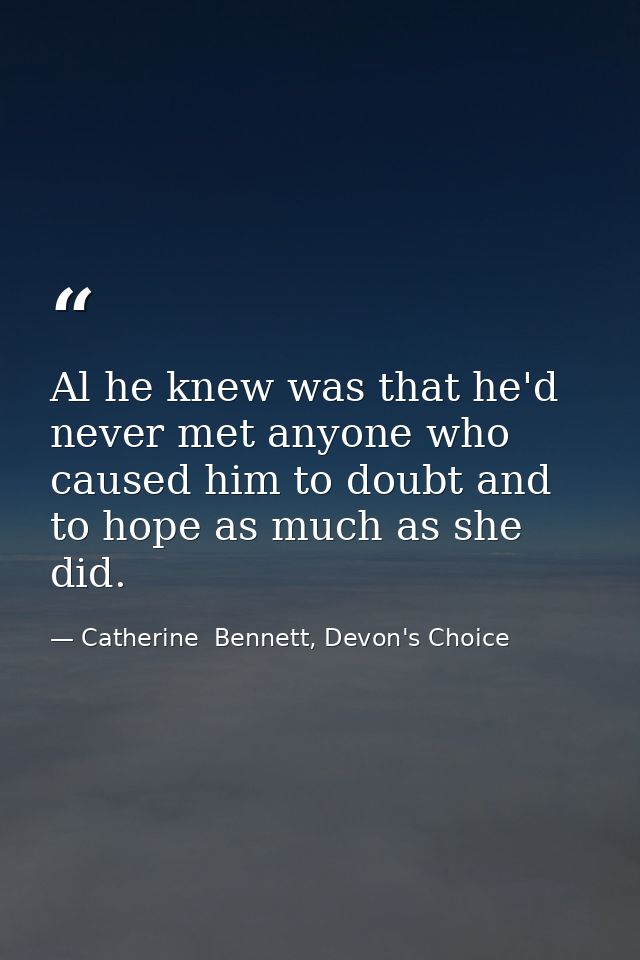 Al he knew was that he'd never met anyone who caused him to doubt and to hope as much as she did. — Catherine  Bennett, Devon's Choice
