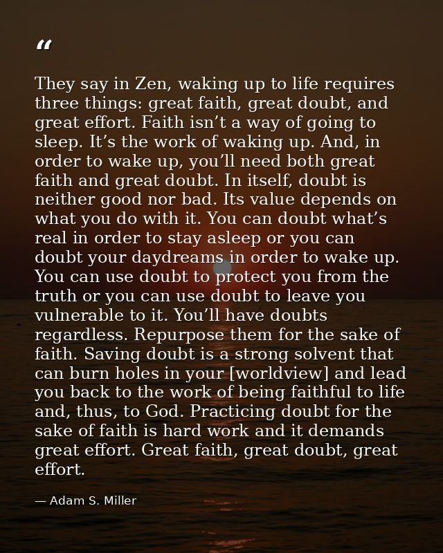 They say in Zen, waking up to life requires three things: great faith, great doubt, and great effort. Faith isn’t a way  — Adam S. Miller