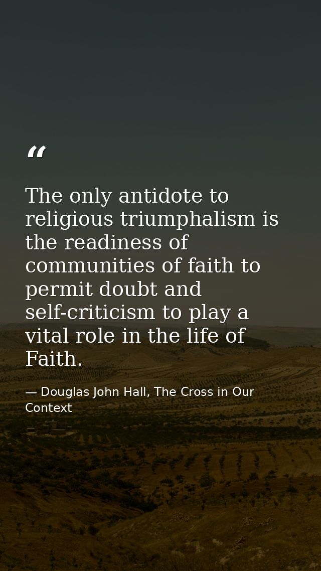 The only antidote to religious triumphalism is the readiness of communities of faith to permit doubt and self-criticism  — Douglas John Hall, The Cross in Our Context