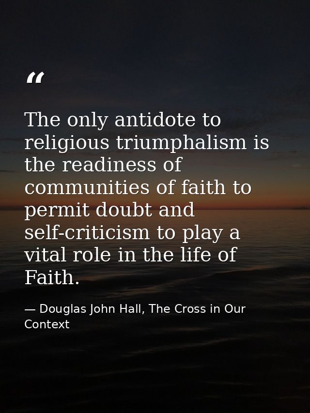 The only antidote to religious triumphalism is the readiness of communities of faith to permit doubt and self-criticism  — Douglas John Hall, The Cross in Our Context