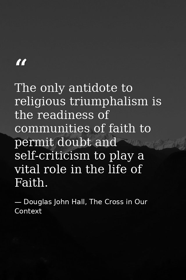 The only antidote to religious triumphalism is the readiness of communities of faith to permit doubt and self-criticism  — Douglas John Hall, The Cross in Our Context