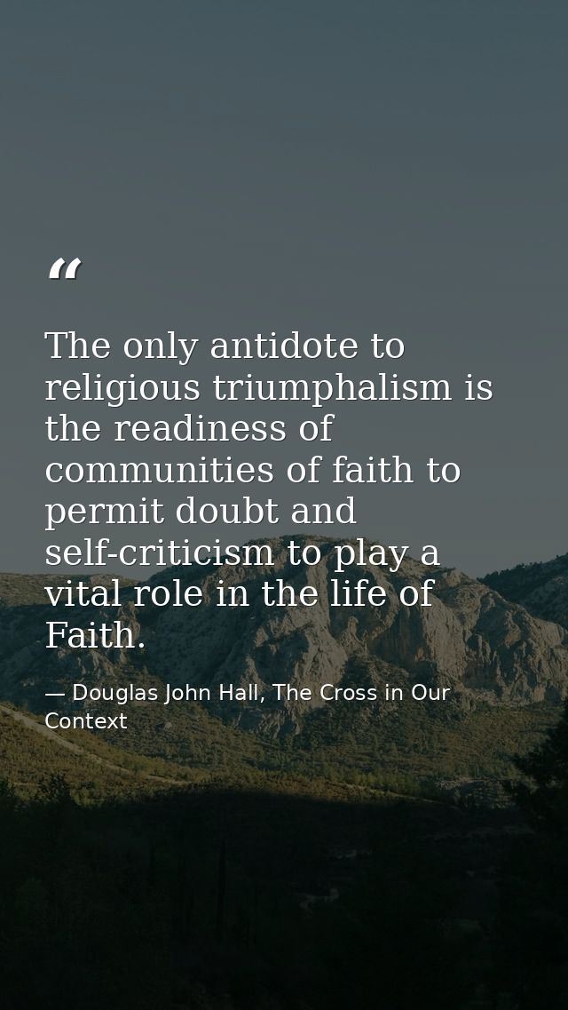 The only antidote to religious triumphalism is the readiness of communities of faith to permit doubt and self-criticism  — Douglas John Hall, The Cross in Our Context