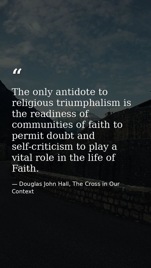 The only antidote to religious triumphalism is the readiness of communities of faith to permit doubt and self-criticism  — Douglas John Hall, The Cross in Our Context