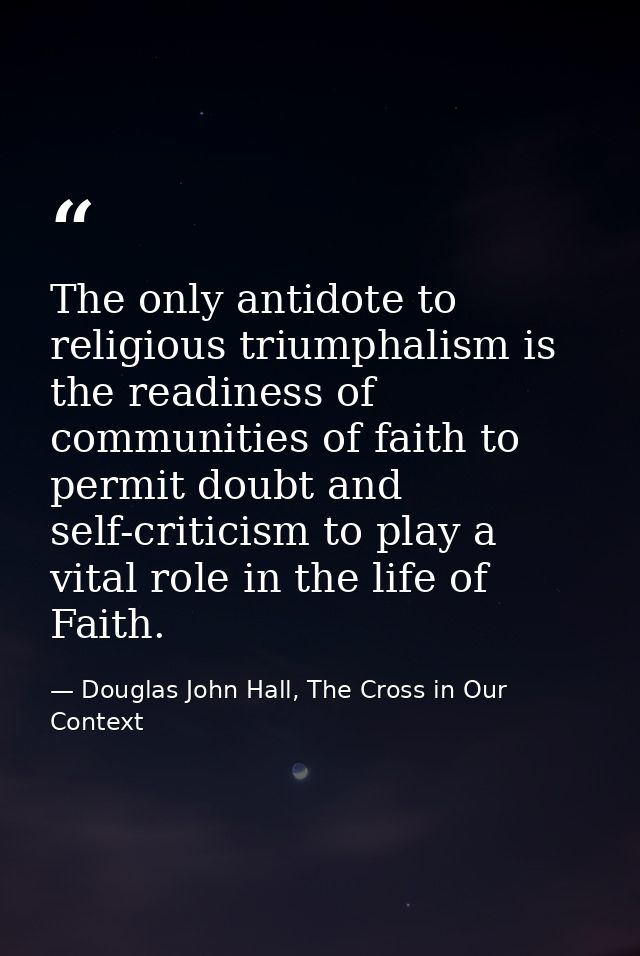 The only antidote to religious triumphalism is the readiness of communities of faith to permit doubt and self-criticism  — Douglas John Hall, The Cross in Our Context