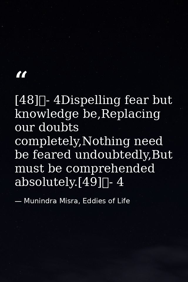 [48]	- 4Dispelling fear but knowledge be,Replacing our doubts completely,Nothing need be feared undoubtedly,But must be  — Munindra Misra, Eddies of Life