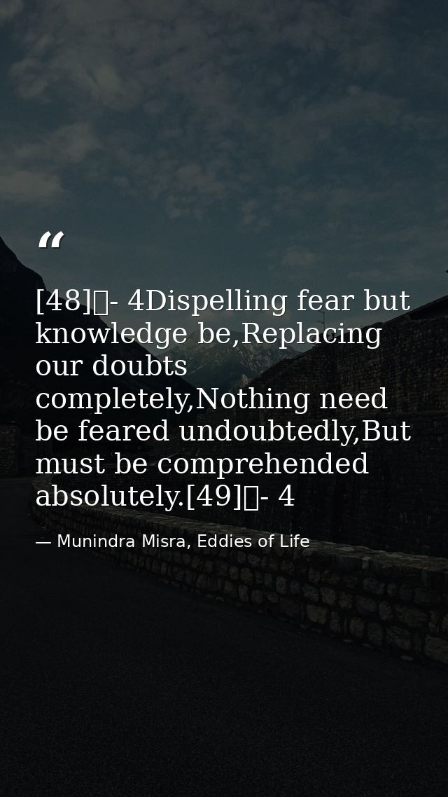 [48]	- 4Dispelling fear but knowledge be,Replacing our doubts completely,Nothing need be feared undoubtedly,But must be  — Munindra Misra, Eddies of Life