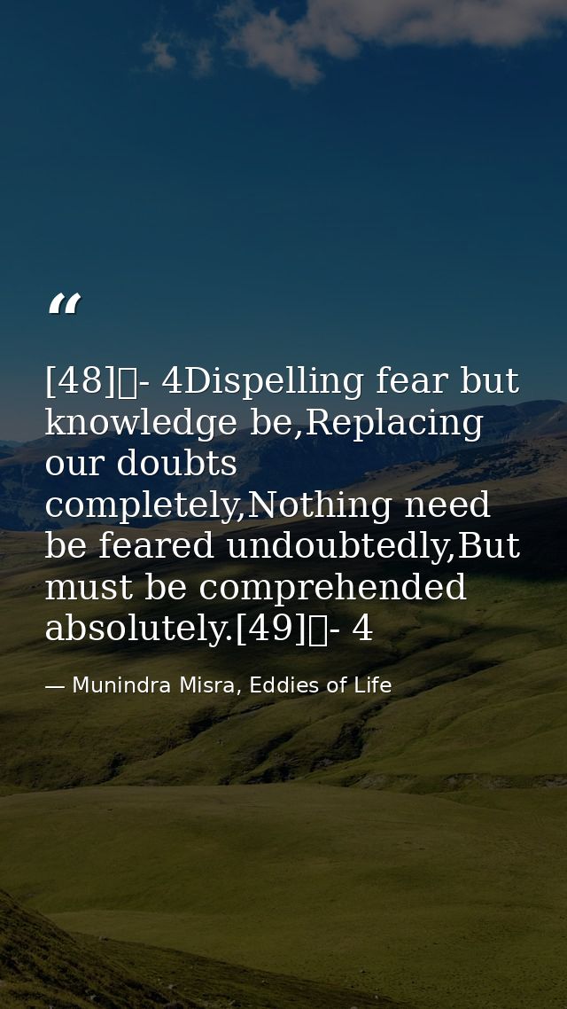 [48]	- 4Dispelling fear but knowledge be,Replacing our doubts completely,Nothing need be feared undoubtedly,But must be  — Munindra Misra, Eddies of Life