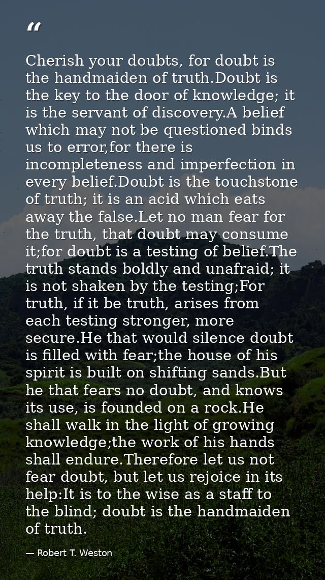 Cherish your doubts, for doubt is the handmaiden of truth.Doubt is the key to the door of knowledge; it is the servant o — Robert T. Weston