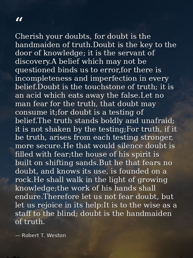 Cherish your doubts, for doubt is the handmaiden of truth.Doubt is the key to the door of knowledge; it is the servant o — Robert T. Weston