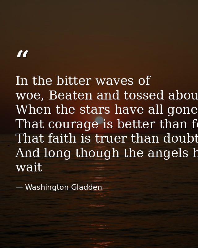 In the bitter waves of woe, Beaten and tossed about By the sullen winds that blow From the desolate shores of doubt,­­ W — Washington Gladden