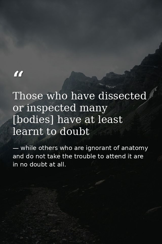 Those who have dissected or inspected many [bodies] have at least learnt to doubt — while others who are ignorant of anatomy and do not take the trouble to attend it are in no doubt at all.