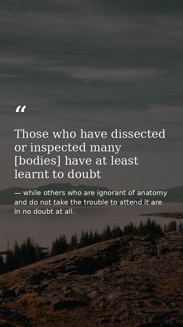 Those who have dissected or inspected many [bodies] have at least learnt to doubt — while others who are ignorant of anatomy and do not take the trouble to attend it are in no doubt at all.