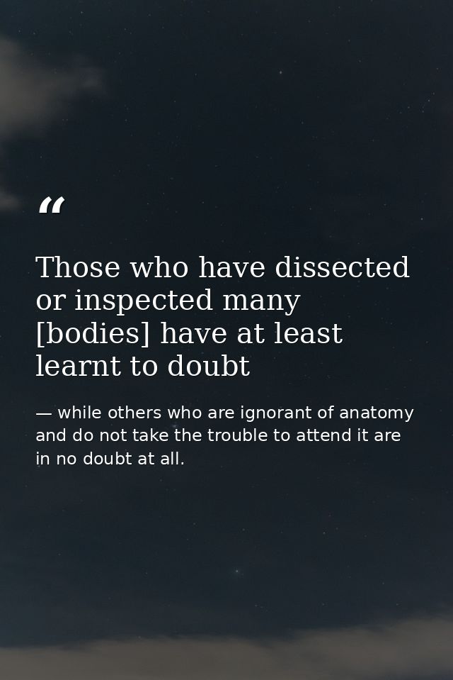 Those who have dissected or inspected many [bodies] have at least learnt to doubt — while others who are ignorant of anatomy and do not take the trouble to attend it are in no doubt at all.