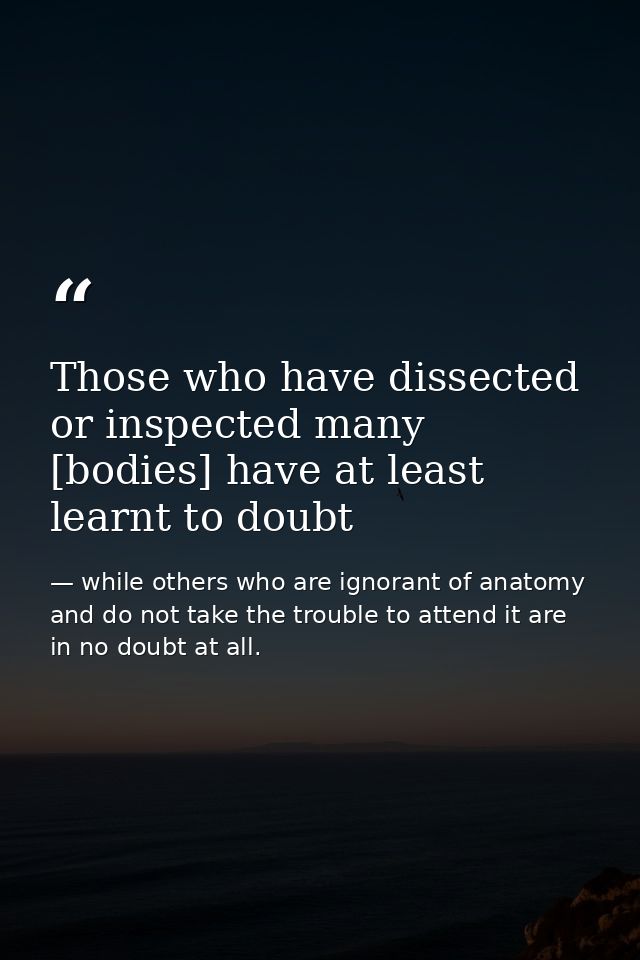 Those who have dissected or inspected many [bodies] have at least learnt to doubt — while others who are ignorant of anatomy and do not take the trouble to attend it are in no doubt at all.