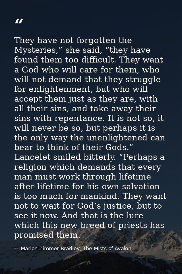 They have not forgotten the Mysteries,” she said, “they have found them too difficult. They want a God who will care for — Marion Zimmer Bradley, The Mists of Avalon