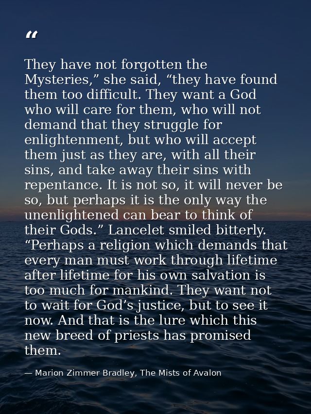 They have not forgotten the Mysteries,” she said, “they have found them too difficult. They want a God who will care for — Marion Zimmer Bradley, The Mists of Avalon