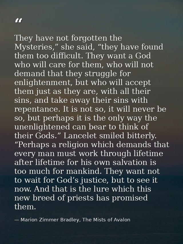 They have not forgotten the Mysteries,” she said, “they have found them too difficult. They want a God who will care for — Marion Zimmer Bradley, The Mists of Avalon
