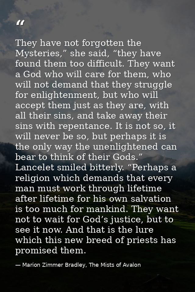 They have not forgotten the Mysteries,” she said, “they have found them too difficult. They want a God who will care for — Marion Zimmer Bradley, The Mists of Avalon