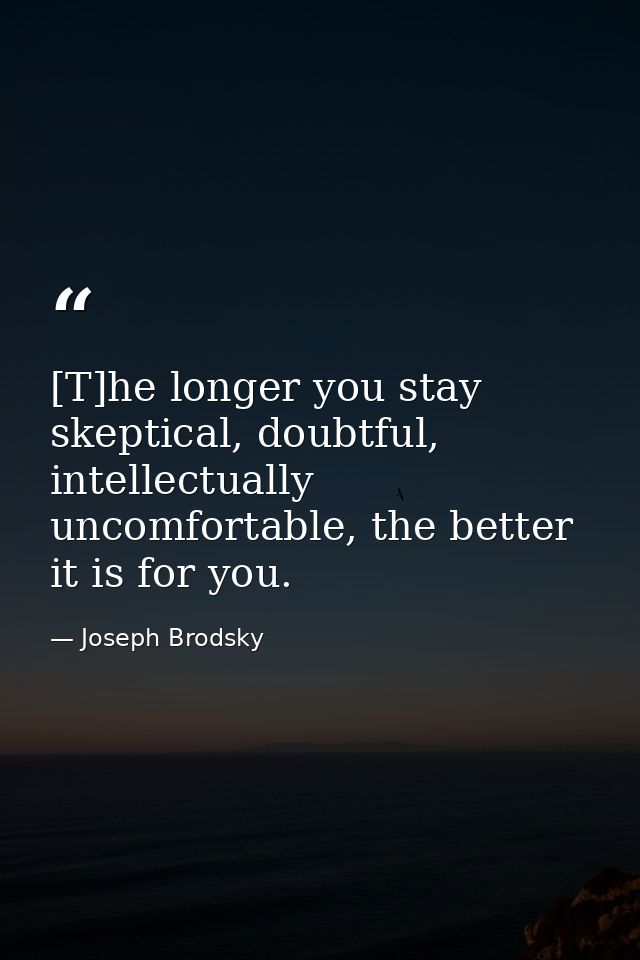 [T]he longer you stay skeptical, doubtful, intellectually uncomfortable, the better it is for you. — Joseph Brodsky