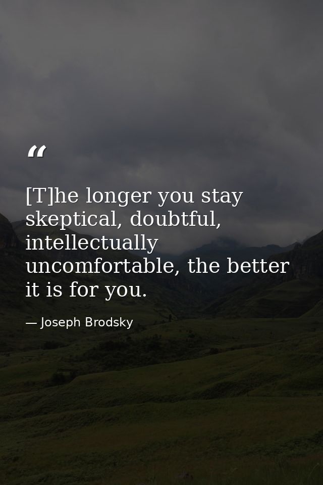 [T]he longer you stay skeptical, doubtful, intellectually uncomfortable, the better it is for you. — Joseph Brodsky