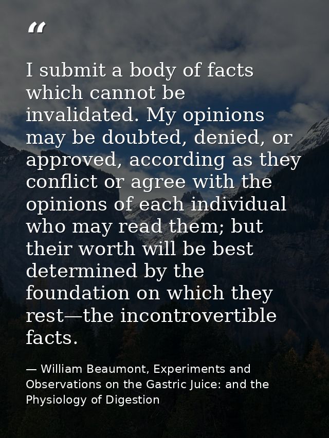 I submit a body of facts which cannot be invalidated. My opinions may be doubted, denied, or approved, according as they — William Beaumont, Experiments and Observations on the Gastric Juice: and the Physiology of Digestion
